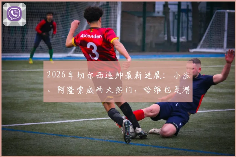 2026年切尔西选帅最新进展:小法、阿隆索成两大热门,哈维也是潜在人选,三人实力与可能性深度分析