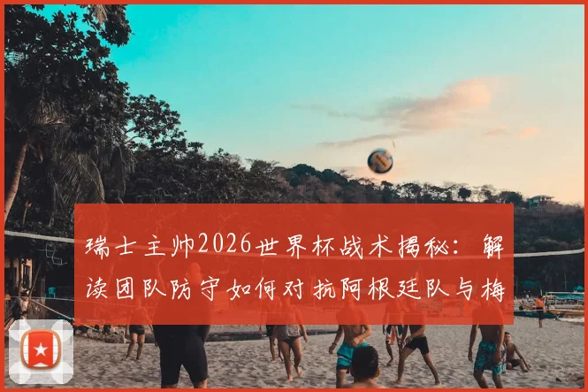 瑞士主帅2026世界杯战术揭秘：解读团队防守如何对抗阿根廷队与梅西，完整赛前策略分析