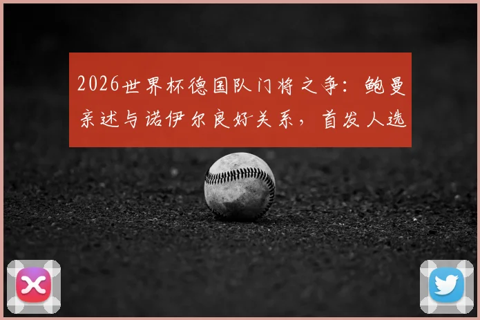 2026世界杯德国队门将之争：鲍曼亲述与诺伊尔良好关系，首发人选悬念解析