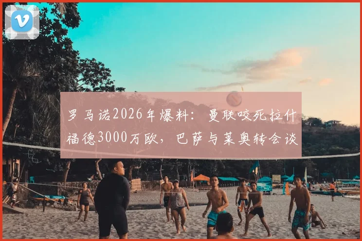 罗马诺2026年爆料：曼联咬死拉什福德3000万欧，巴萨与莱奥转会谈判仍处僵局，最新进展解析