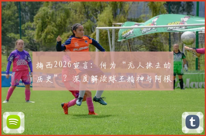 梅西2026宣言：何为“无人抹去的历史”？深度解读球王精神与阿根廷足球传承