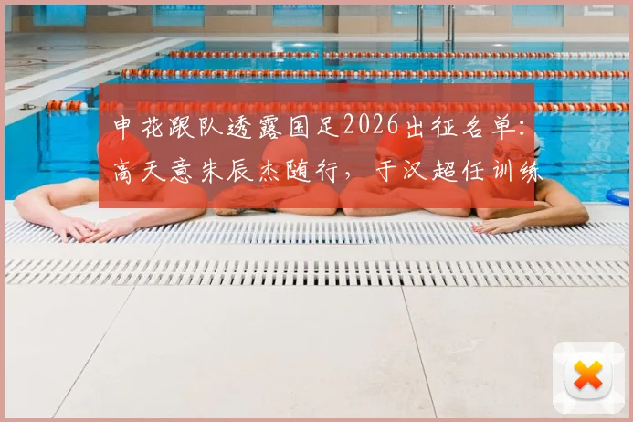 申花跟队透露国足2026出征名单:高天意朱辰杰随行,于汉超任训练员,背后考量与球员前景解析