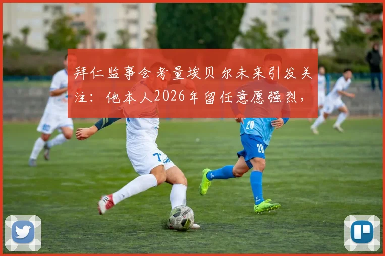 拜仁监事会考量埃贝尔未来引发关注：他本人2026年留任意愿强烈，详解拜仁高层正常决策流程