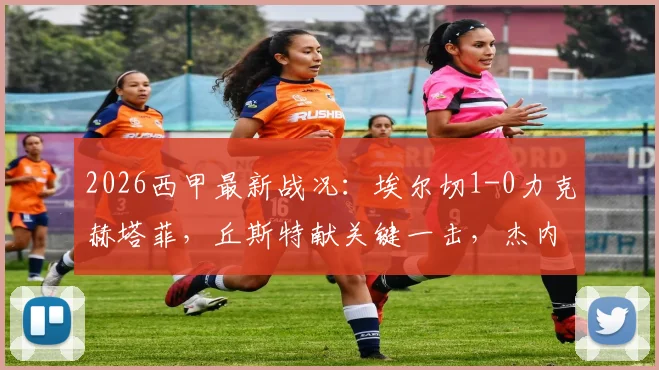 2026西甲最新战况：埃尔切1-0力克赫塔菲，丘斯特献关键一击，杰内染红成比赛转折点