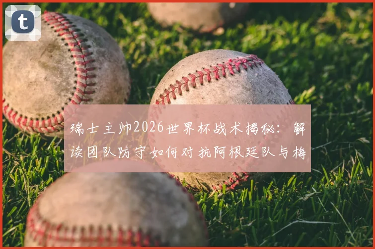 瑞士主帅2026世界杯战术揭秘:解读团队防守如何对抗阿根廷队与梅西,完整赛前策略分析