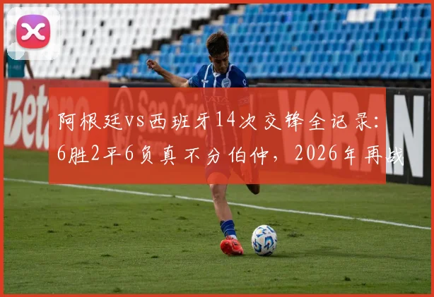 阿根廷vs西班牙14次交锋全记录:6胜2平6负真不分伯仲,2026年再战谁主沉浮?