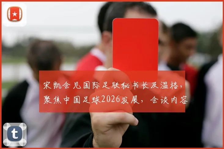 宋凯会见国际足联秘书长及温格，聚焦中国足球2026发展，会谈内容与未来合作方向解析