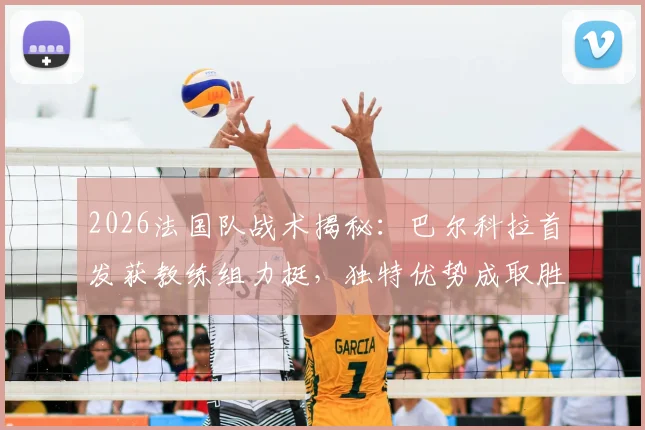 2026法国队战术揭秘:巴尔科拉首发获教练组力挺,独特优势成取胜关键因素解析