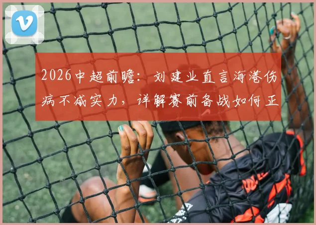 2026中超前瞻：刘建业直言海港伤病不减实力，详解赛前备战如何正视强队挑战