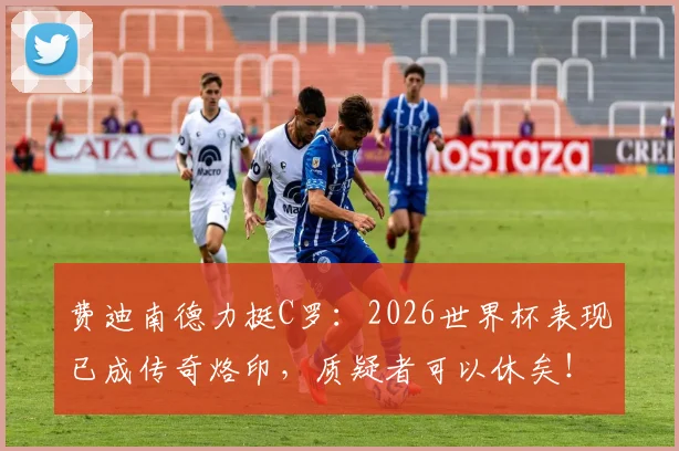 费迪南德力挺C罗:2026世界杯表现已成传奇烙印,质疑者可以休矣!球迷热议球王影响力