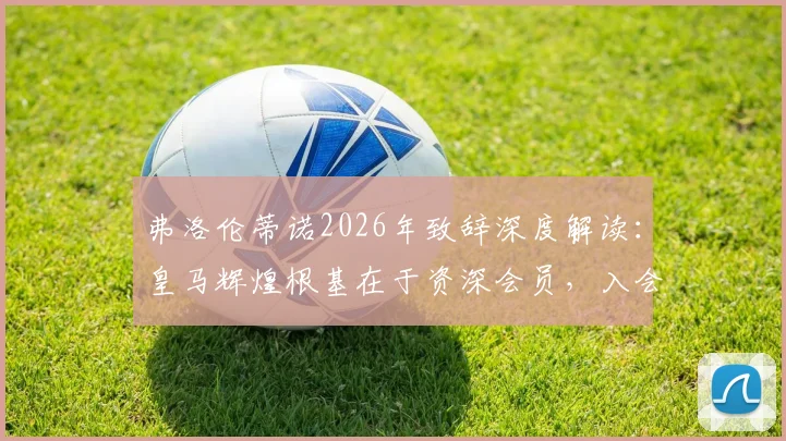 弗洛伦蒂诺2026年致辞深度解读：皇马辉煌根基在于资深会员，入会条件与特殊待遇全解析