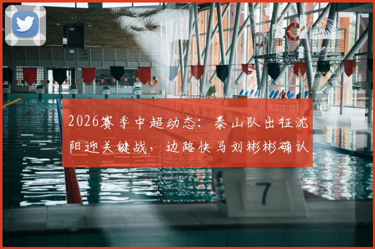 2026赛季中超动态:泰山队出征沈阳迎关键战,边路快马刘彬彬确认租借武汉三镇引关注