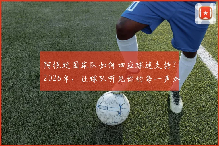 阿根廷国家队如何回应球迷支持？2026年，让球队听见你的每一声加油助威
