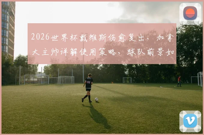 2026世界杯戴维斯伤愈复出，加拿大主帅详解使用策略，球队前景如何？