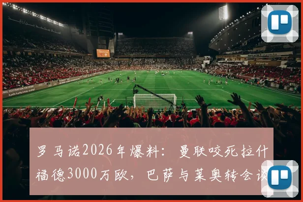 罗马诺2026年爆料：曼联咬死拉什福德3000万欧，巴萨与莱奥转会谈判仍处僵局，最新进展解析