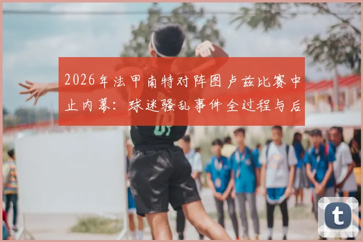 2026年法甲南特对阵图卢兹比赛中止内幕：球迷骚乱事件全过程与后续处理方案深度剖析