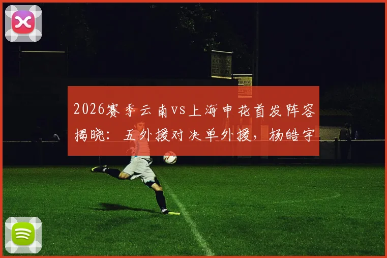 2026赛季云南vs上海申花首发阵容揭晓：五外援对决单外援，杨皓宇吴启鹏临危受命出战