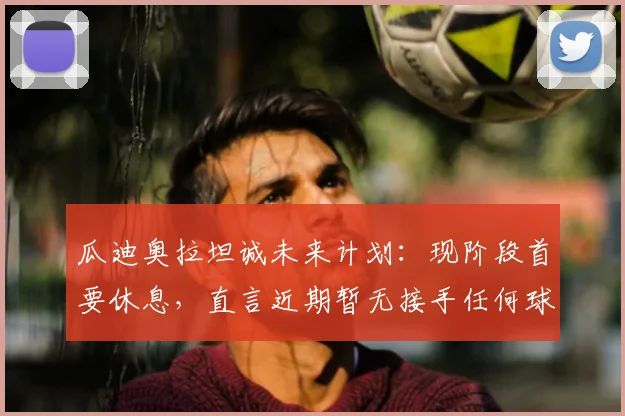 瓜迪奥拉坦诚未来计划：现阶段首要休息，直言近期暂无接手任何球队打算