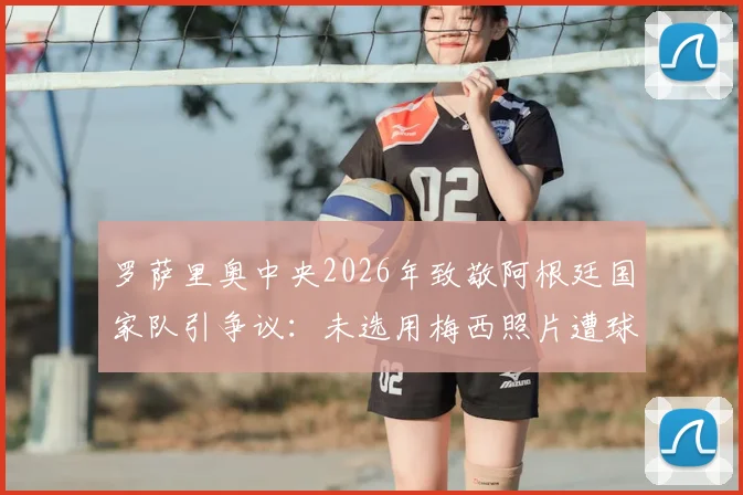 罗萨里奥中央2026年致敬阿根廷国家队引争议：未选用梅西照片遭球迷批评，官方紧急回应解释原因