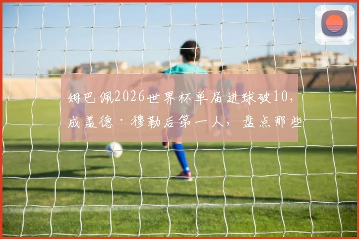 姆巴佩2026世界杯单届进球破10，成盖德·穆勒后第一人，盘点那些世界杯进球上双的传奇