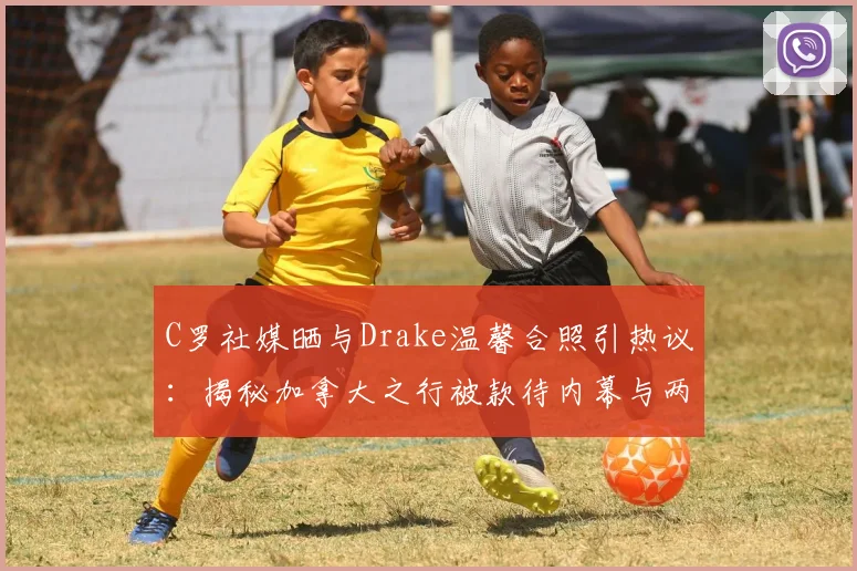 C罗社媒晒与Drake温馨合照引热议:揭秘加拿大之行被款待内幕与两人私下真实交情