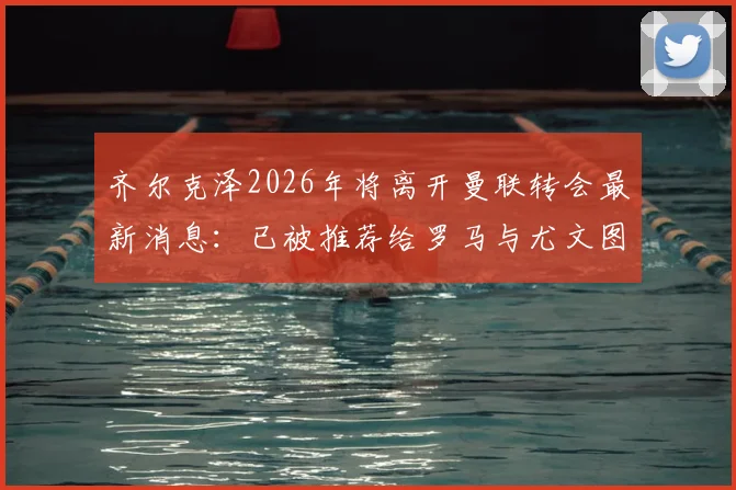 齐尔克泽2026年将离开曼联转会最新消息：已被推荐给罗马与尤文图斯，球员未来去向分析