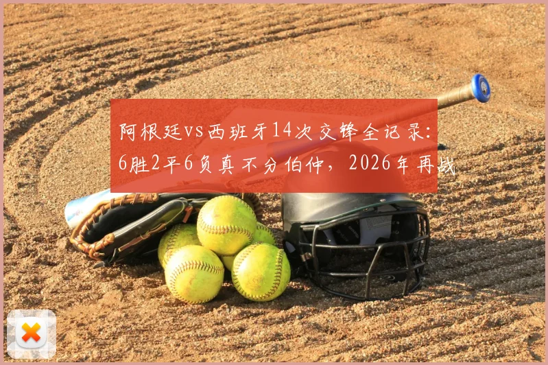 阿根廷vs西班牙14次交锋全记录：6胜2平6负真不分伯仲，2026年再战谁主沉浮？