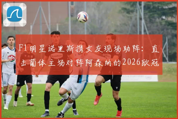 F1明星诺里斯携女友现场助阵：直击葡体主场对阵阿森纳的2026欧冠关键战