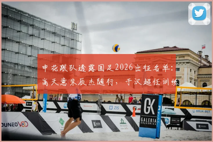 申花跟队透露国足2026出征名单：高天意朱辰杰随行，于汉超任训练员，背后考量与球员前景解析