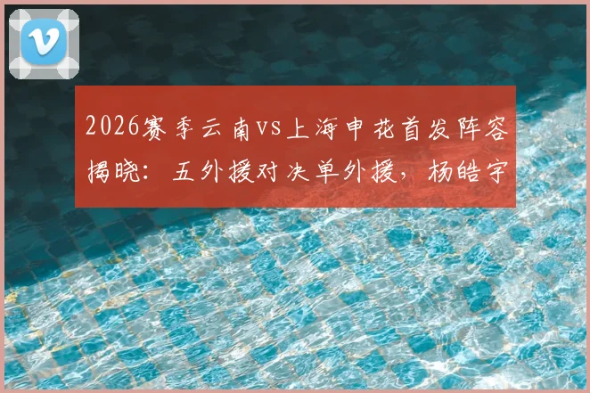 2026赛季云南vs上海申花首发阵容揭晓：五外援对决单外援，杨皓宇吴启鹏临危受命出战