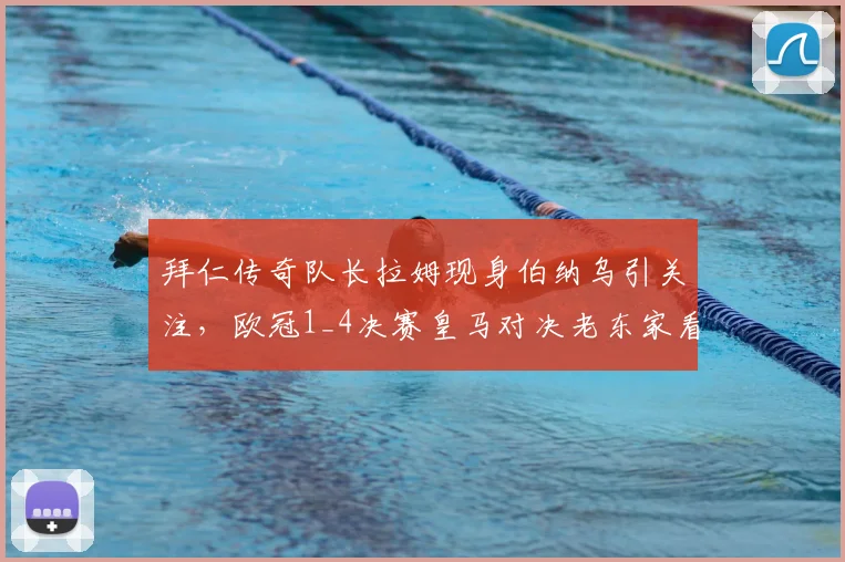 拜仁传奇队长拉姆现身伯纳乌引关注，欧冠1_4决赛皇马对决老东家看台焦点全解析
