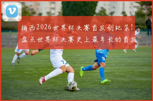梅西2026世界杯决赛首发创纪录!盘点世界杯决赛史上最年长的首发球员名单