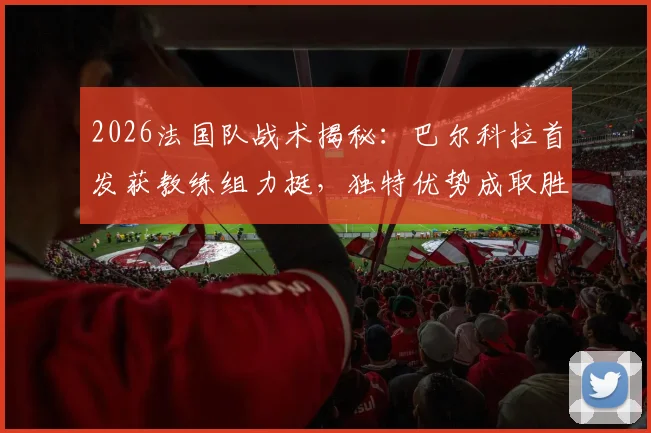 2026法国队战术揭秘：巴尔科拉首发获教练组力挺，独特优势成取胜关键因素解析