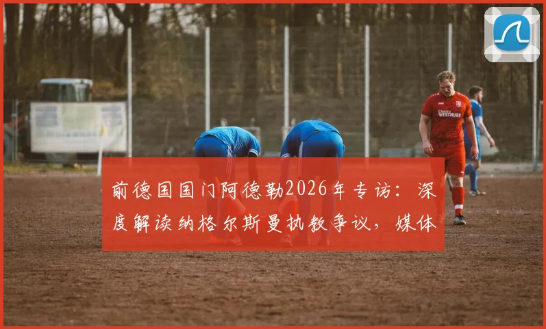 前德国国门阿德勒2026年专访：深度解读纳格尔斯曼执教争议，媒体放大效应与自身因素全分析