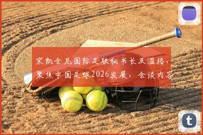 宋凯会见国际足联秘书长及温格,聚焦中国足球2026发展,会谈内容与未来合作方向解析