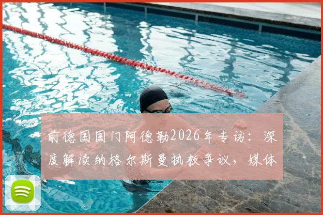 前德国国门阿德勒2026年专访：深度解读纳格尔斯曼执教争议，媒体放大效应与自身因素全分析