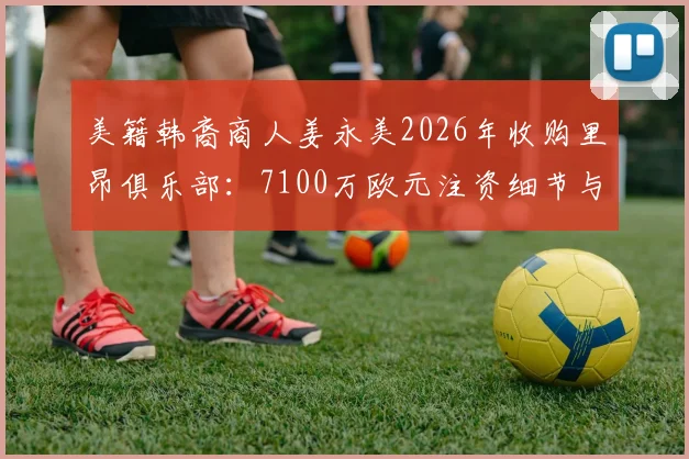 美籍韩裔商人姜永美2026年收购里昂俱乐部：7100万欧元注资细节与未来规划全解析