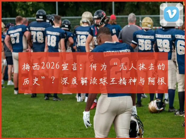 梅西2026宣言:何为“无人抹去的历史”?深度解读球王精神与阿根廷足球传承