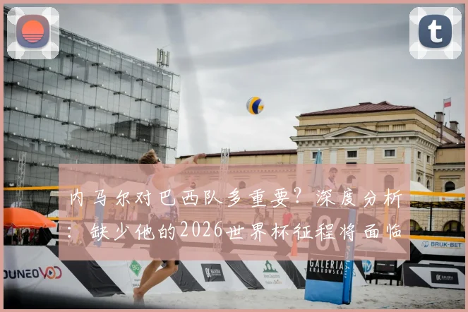 内马尔对巴西队多重要?深度分析:缺少他的2026世界杯征程将面临哪些关键挑战