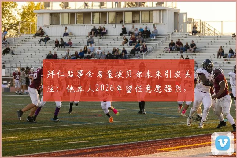 拜仁监事会考量埃贝尔未来引发关注：他本人2026年留任意愿强烈，详解拜仁高层正常决策流程