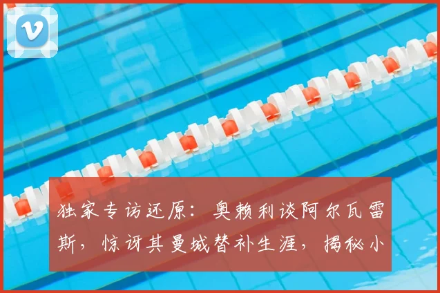 独家专访还原：奥赖利谈阿尔瓦雷斯，惊讶其曼城替补生涯，揭秘小蜘蛛2026世界杯终极梦想