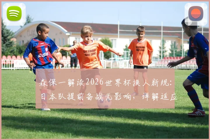 森保一解读2026世界杯换人新规：日本队提前备战无影响，详解适应策略与战术应对