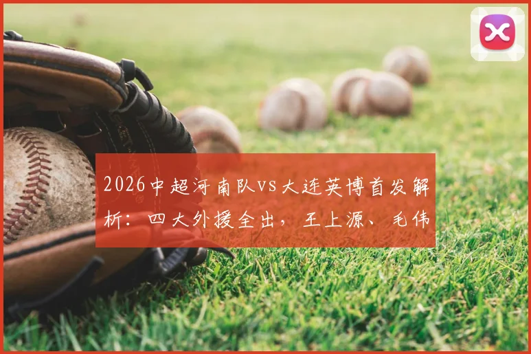 2026中超河南队vs大连英博首发解析：四大外援全出，王上源、毛伟杰谁能主导战局？