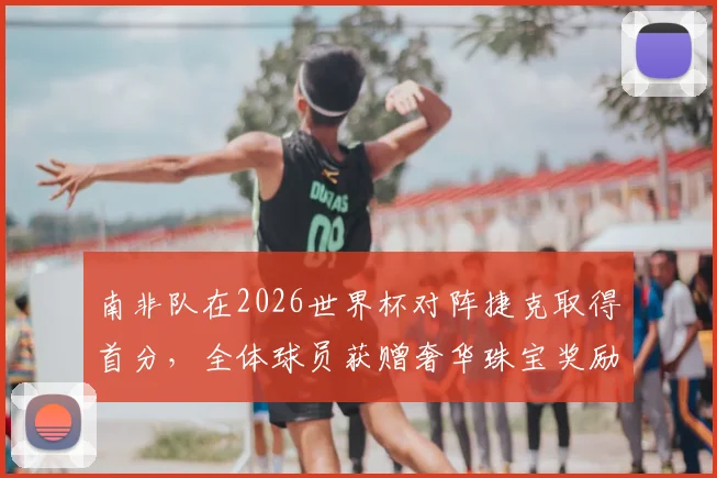 南非队在2026世界杯对阵捷克取得首分，全体球员获赠奢华珠宝奖励引关注