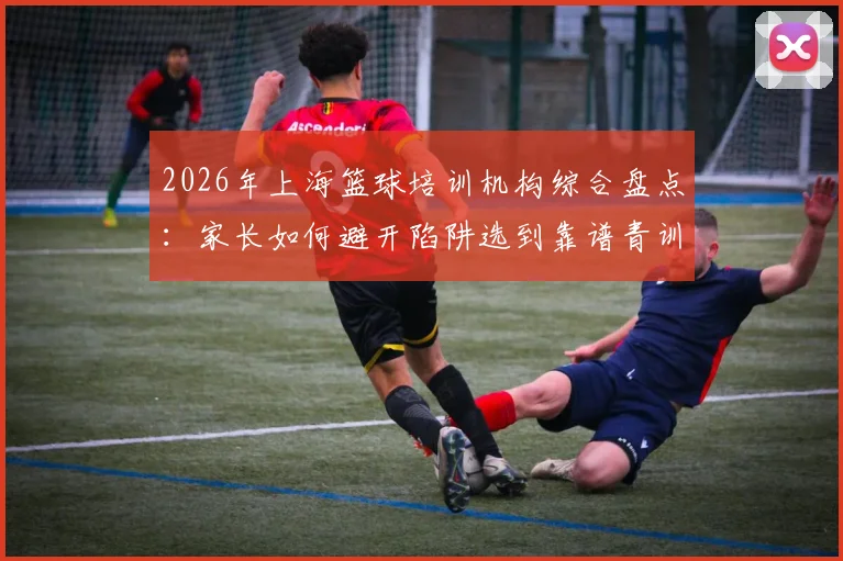 2026年上海篮球培训机构综合盘点:家长如何避开陷阱选到靠谱青训,附收费标准与核心选择技巧
