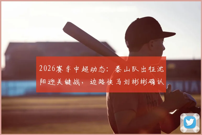 2026赛季中超动态：泰山队出征沈阳迎关键战，边路快马刘彬彬确认租借武汉三镇引关注