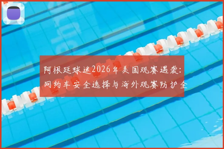 阿根廷球迷2026年美国观赛遇袭:网约车安全选择与海外观赛防护全指南