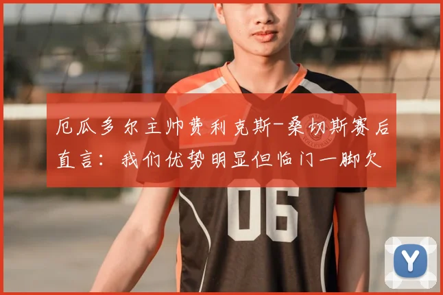 厄瓜多尔主帅费利克斯-桑切斯赛后直言：我们优势明显但临门一脚欠佳，对手大杜埃的犯规理应染红