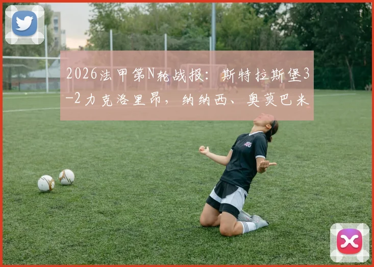 2026法甲第N轮战报:斯特拉斯堡3-2力克洛里昂,纳纳西、奥莫巴米德勒建功,附全场回放与积分榜变动