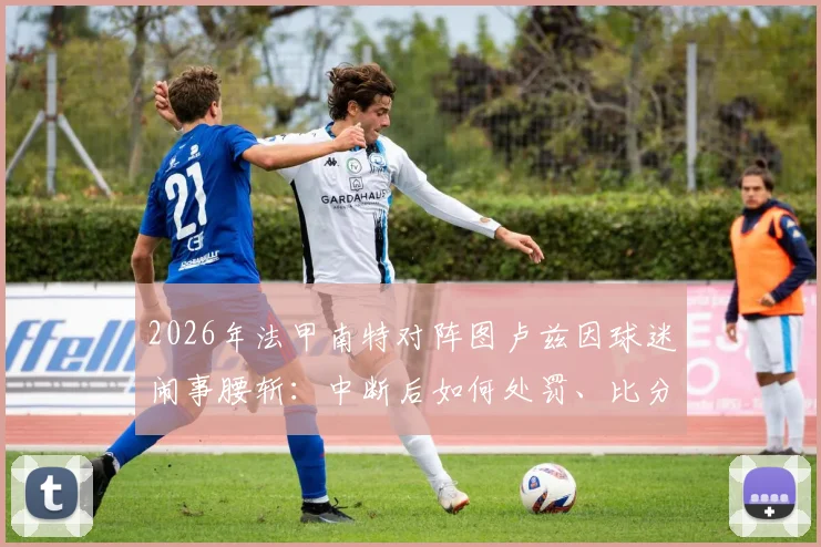 2026年法甲南特对阵图卢兹因球迷闹事腰斩：中断后如何处罚、比分如何计算等关键规则解析